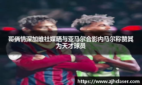 哥俩情深加维社媒晒与亚马尔合影内马尔称赞其为天才球员
